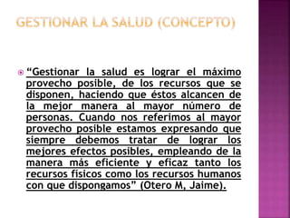  “Gestionar la salud es lograr el máximo
provecho posible, de los recursos que se
disponen, haciendo que éstos alcancen de
la mejor manera al mayor número de
personas. Cuando nos referimos al mayor
provecho posible estamos expresando que
siempre debemos tratar de lograr los
mejores efectos posibles, empleando de la
manera más eficiente y eficaz tanto los
recursos físicos como los recursos humanos
con que dispongamos” (Otero M, Jaime).
 