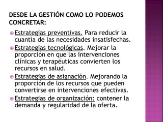20
 Estrategias preventivas. Para reducir la
cuantía de las necesidades insatisfechas.
 Estrategias tecnológicas. Mejorar la
proporción en que las intervenciones
clínicas y terapéuticas convierten los
recursos en salud.
 Estrategias de asignación. Mejorando la
proporción de los recursos que pueden
convertirse en intervenciones efectivas.
 Estrategias de organización: contener la
demanda y regularidad de la oferta.
 