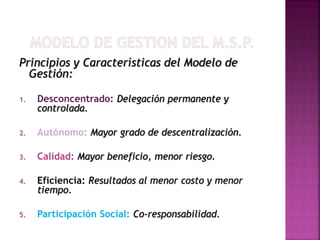 Principios y Características del Modelo de
Gestión:
1. Desconcentrado: Delegación permanente y
controlada.
2. Autónomo: Mayor grado de descentralización.
3. Calidad: Mayor beneficio, menor riesgo.
4. Eficiencia: Resultados al menor costo y menor
tiempo.
5. Participación Social: Co-responsabilidad.
 