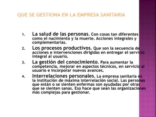 1. La salud de las personas. Con cosas tan diferentes
como el nacimiento y la muerte. Acciones integrales y
complementarias.
2. Los procesos productivos. Que son la secuencia de
acciones e intervenciones dirigidas en entregar el servicio
integral al usuario.
3. La gestión del conocimiento. Para aumentar la
competencia, mejorar en aspectos técnicos, en servicio al
usuario e incorporar nuevos avances.
4. Interrelaciones personales. La empresa sanitaria es
la institución de máxima interrelación social. Las personas
que están o se sienten enfermas son ayudadas por otras
que se sienten sanas. Eso hace que sean las organizaciones
más complejas para gestionar.
22
 