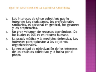 5. Los intereses de cinco colectivos que lo
integran: Los ciudadanos, los profesionales
sanitarios, el personal en general, los gestores
y los propietarios.
6. Un gran volumen de recursos económicos. De
los cuales el 70% es en recurso humano.
7. La praxis médica y la medicina defensiva. Los
intereses contrapuestos a los objetivos
organizacionales.
8. La necesidad de objetivación de los intereses
de los distintos colectivos y la lucha por el
poder.
23
 