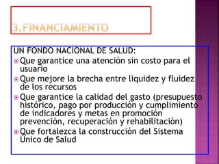 UN FONDO NACIONAL DE SALUD:
 Que garantice una atención sin costo para el
usuario
 Que mejore la brecha entre liquidez y fluidez
de los recursos
 Que garantice la calidad del gasto (presupuesto
histórico, pago por producción y cumplimiento
de indicadores y metas en promoción
prevención, recuperación y rehabilitación)
 Que fortalezca la construcción del Sistema
Único de Salud
 