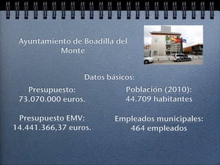 Ayuntamiento de Boadilla del
           Monte


                  Datos básicos:
   Presupuesto:              Población (2010):
 73.070.000 euros.           44.709 habitantes

 Presupuesto EMV:         Empleados municipales:
14.441.366,37 euros.         464 empleados
 