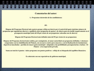 Comentarios del autor:
                                      1.- Programas electorales de las candidaturas:



                                                           PP:

    Dispone del Programa Electoral más austero porque refleja un interés por el control del gasto (máximo número de
propuestas que supondrían ahorro) y equilibrio entre propuestas de gastos y de ahorro para no incidir negativamente en el
                presupuesto municipal (más del 40 por ciento de sus propuestas valoradas son de ahorro).

                 Dispone del Programa Electoral más definido (más del 95 por ciento de sus propuestas).

 Dispone del Programa electoral más realista, por consiguiente, al aunar austeridad con propuestas definidas. A destacar:
  compromiso con la rehabilitación del Palacio, con un nuevo centro para mayores y con la finalización de instalaciones
 deportivas inacabadas - partidas de mayor gasto municipal - adaptados a las posibilidades presupuestarias e incluso - El
                                           Palacio - a la cooperación privada.

    Suma un total de 4 puntos - único programa con puntos positivos - reflejo de su búsqueda del equilibro financiero.


                                Es coherente con sus expectativas de gobierno municipal.
 