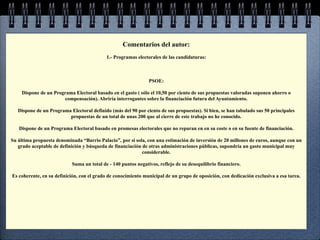 Comentarios del autor:
                                           1.- Programas electorales de las candidaturas:



                                                               PSOE:

     Dispone de un Programa Electoral basado en el gasto ( sólo el 10,50 por ciento de sus propuestas valoradas suponen ahorro o
                       compensación). Abriría interrogantes sobre la financiación futura del Ayuntamiento.

   Dispone de un Programa Electoral definido (más del 90 por ciento de sus propuestas). Si bien, se han tabulado sus 50 principales
                         propuestas de un total de unas 200 que al cierre de este trabajo no he conocido.

   Dispone de un Programa Electoral basado en promesas electorales que no reparan en en su coste o en su fuente de financiación.

Su última propuesta denominada “Barrio Palacio”, por sí sola, con una estimación de inversión de 20 millones de euros, aunque con un
   grado aceptable de definición y búsqueda de financiación de otras administraciones públicas, supondría un gasto municipal muy
                                                            considerable.

                           Suma un total de - 140 puntos negativos, reflejo de su desequilibrio financiero.

Es coherente, en su definición, con el grado de conocimiento municipal de un grupo de oposición, con dedicación exclusiva a esa tarea.
 