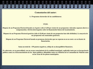 Comentarios del autor:
                                      1.- Programas electorales de las candidaturas:



                                                          UPyD:

Dispone de un Programa Electoral basado en el gasto ( sólo el 4,50 por ciento de sus propuestas valoradas suponen ahorro o
                  compensación). Abriría interrogantes sobre la financiación futura del Ayuntamiento.

 Dispone de un Programa Electoral genérico (sólo el 42,60 por ciento de sus propuestas han sido definidas). La mayoría de
                                      sus propuestas son enunciados genéricos.

    Dispone de un Programa Electoral basado en promesas electorales que no reparan en en su coste o en su fuente de
                                                   financiación.


                      Suma un total de - 159 puntos negativos, reflejo de su desequilibrio financiero.

Es coherente, en su generalidad, con un escaso conocimiento de la realidad municipal, explicable tanto por su inexperiencia
política como en el desconocimiento de los datos públicos, difundidos tanto en el Boletín de la Comunidad de Madrid como
                                          en las Actas de los plenos municipales.
 