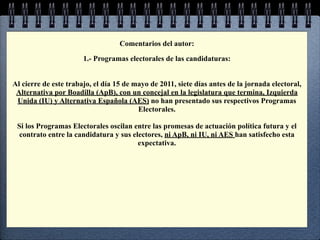 Comentarios del autor:

                       1.- Programas electorales de las candidaturas:


Al cierre de este trabajo, el día 15 de mayo de 2011, siete días antes de la jornada electoral,
 Alternativa por Boadilla (ApB), con un concejal en la legislatura que termina, Izquierda
 Unida (IU) y Alternativa Española (AES) no han presentado sus respectivos Programas
                                         Electorales.

 Si los Programas Electorales oscilan entre las promesas de actuación política futura y el
  contrato entre la candidatura y sus electores, ni ApB, ni IU, ni AES han satisfecho esta
                                        expectativa.
 
