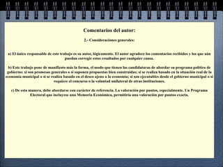 Comentarios del autor:
                                               2.- Consideraciones generales:


 a) El único responsable de este trabajo es su autor, lógicamente. El autor agradece los comentarios recibidos y los que aún
                                    puedan corregir estos resultados por cualquier causa.

 b) Este trabajo pone de manifiesto más la forma, el modo que tienen las candidaturas de abordar su programa político de
 gobierno: si son promesas generales o si suponen propuestas bien construidas; si se realiza basado en la situación real de la
economía municipal o si se realiza basado en el deseo ajeno a la economía; si son ejecutables desde el gobierno municipal o si
                             requiere el concurso o la voluntad unilateral de otras instituciones.

   c) De esta manera, debe abordarse con carácter de referencia. La valoración por puntos, especialmente. Un Programa
               Electoral que incluyese una Memoria Económica, permitiría una valoración por puntos exacta.
 