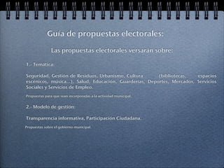 Guía de propuestas electorales:

               Las propuestas electorales versarán sobre:

1.- Temática:

Seguridad, Gestión de Residuos, Urbanismo, Cultura       (bibliotecas,   espacios
escénicos, música...), Salud, Educación, Guarderías, Deportes, Mercados, Servicios
Sociales y Servicios de Empleo.
Propuestas para que sean incorporadas a la actividad municipal.


2.- Modelo de gestión:

Transparencia informativa, Participación Ciudadana.
Propuestas sobre el gobierno municipal.
 