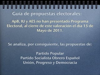Guía de propuestas electorales:
   ApB, IU y AES no han presentado Programa
Electoral, al cierre de este valoración el día 15 de
                   Mayo de 2011.


Se analiza, por consiguiente, las propuestas de:

                 Partido Popular
        Partido Socialista Obrero Español
         Unión, Progreso y Democracia
 