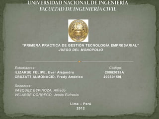 “PRIMERA PRACTICA DE GESTIÓN TECNOLOGÍA EMPRESARIAL ”
                   JUEGO DEL MONOPOLIO




Estudiantes:                               Código:
ILIZARBE FELIPE, Ever Alejandro          20082038A
CRUZATT ALMONACID, Fredy Américo        20080150I

Docentes:
VASQUEZ ESPINOZA, Alfredo
VELARDE-DORREGO, Jesús Eufrasio

                          Lima – Perú
                             2012
 