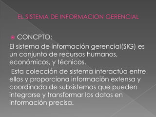   CONCPTO:
El sistema de información gerencial(SIG) es
un conjunto de recursos humanos,
económicos, y técnicos.
 Esta colección de sistema interactúa entre
ellos y proporciona información extensa y
coordinada de subsistemas que pueden
integrarse y transformar los datos en
información precisa.
 