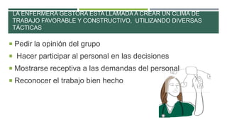 LA ENFERMERA GESTORA ESTA LLAMADA A CREAR UN CLIMA DE
TRABAJO FAVORABLE Y CONSTRUCTIVO, UTILIZANDO DIVERSAS
TÁCTICAS

 Pedir la opinión del grupo
 Hacer participar al personal en las decisiones

 Mostrarse receptiva a las demandas del personal
 Reconocer el trabajo bien hecho

 