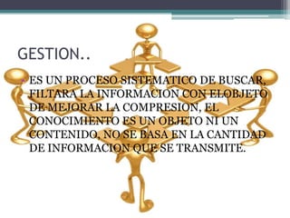 GESTION..
• ES UN PROCESO SISTEMATICO DE BUSCAR,
FILTARA LA INFORMACION CON ELOBJETO
DE MEJORAR LA COMPRESION, EL
CONOCIMIENTO ES UN OBJETO NI UN
CONTENIDO, NO SE BASA EN LA CANTIDAD
DE INFORMACION QUE SE TRANSMITE.
 