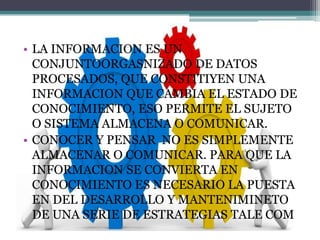• LA INFORMACION ES UN
CONJUNTOORGASNIZADO DE DATOS
PROCESADOS, QUE CONSTITIYEN UNA
INFORMACION QUE CAMBIA EL ESTADO DE
CONOCIMIENTO, ESO PERMITE EL SUJETO
O SISTEMA ALMACENA O COMUNICAR.
• CONOCER Y PENSAR NO ES SIMPLEMENTE
ALMACENAR O COMUNICAR. PARA QUE LA
INFORMACION SE CONVIERTA EN
CONOCIMIENTO ES NECESARIO LA PUESTA
EN DEL DESARROLLO Y MANTENIMINETO
DE UNA SERIE DE ESTRATEGIAS TALE COM
 