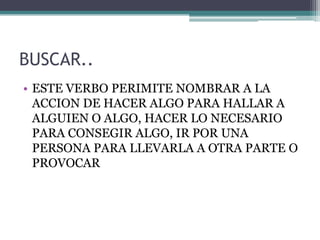 BUSCAR..
• ESTE VERBO PERIMITE NOMBRAR A LA
ACCION DE HACER ALGO PARA HALLAR A
ALGUIEN O ALGO, HACER LO NECESARIO
PARA CONSEGIR ALGO, IR POR UNA
PERSONA PARA LLEVARLA A OTRA PARTE O
PROVOCAR
 