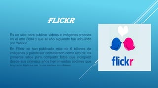 FLICKR
Es un sitio para publicar videos e imágenes creadas
en el año 2004 y que al año siguiente fue adquirido
por Yahoo!
En Flickr se han publicado más de 6 billones de
imágenes y puede ser considerado como uno de los
primeros sitios para compartir fotos que incorporó
desde sus primeros años herramientas sociales que
hoy son típicas en otras redes similares.
 