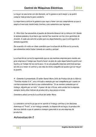 Control de Máquinas Eléctricas 2014 
Lo mejor es asociarse con don Gonzalo, así la ganancia será mayor y se podrá 
comprar más producto para venderlo. 
La importancia está en la ganancia que vaya a tener con sus compradores ya que si 
amplia el mercado tendrá más clientes y eso aumentara sus ingresos. 
3.- Rita Coto fue ascendida al puesto de Gerente General de La Astucia SA. Desde 
la semana pasada y lo primero que realizó fue reunirse con los cinco gerentes de 
división. A cada uno solicitó un plan para su departamento y que lo entregarán la 
semana siguiente. 
De acuerdo a lo visto en clase considera que la actuación de Rita es la correcta, 
que elementos debió haber tomado en cuenta y porqué. 
La actuación es correcta suponiendo que es una mediana empresa pero siendo una 
gran empresa el tiempo que llevaría hacer un plan de cada departamento podría ser 
mucho y el tiempo tal vez sería poco. Si es una pequeña empresa está bien porque 
así ella va a tener el control y una idea de dicha compañía así puede ejercer mejor 
su puesto. 
4 - Comente lo presentado, El señor Daniel Mora Jefe de Producción de la fábrica 
“Textiles Azules S.A.”, era criticado a menudo por sus compañeros por cuanto en 
ciertas ocasiones les decía a sus colaboradores: “Si se sienten cansados por el 
trabajo, déjenlo por un rato”. A pesar de las críticas, esta unidad de la empresa 
siempre tenía altos índices de producción y muy pocos errores. 
Considera usted correcta la actitud del señor Mora. 
La considero correcta ya que en mi opinión el trabajo continuo y sin descanso 
disminuye el “fruto”, si se trabaja cansado, la disposición es baja y la producción 
decrece debido a que el cansancio siempre gana más si es una empresa de 
productos. 
Autoevaluación 2 
11 Angélica Bonilla Quirós 5-9 
 