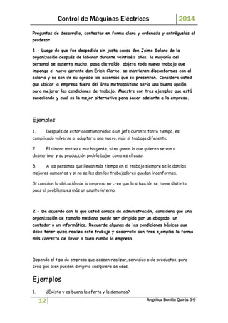 Control de Máquinas Eléctricas 2014 
Preguntas de desarrollo, contestar en forma clara y ordenada y entréguelas al 
profesor 
1.- Luego de que fue despedido sin justa causa don Jaime Solano de la 
organización después de laborar durante veintiséis años, la mayoría del 
personal se ausenta mucho, pasa distraído, objeta todo nuevo trabajo que 
imponga el nuevo gerente don Erick Clarke, se mantienen disconformes con el 
salario y no son de su agrado los ascensos que se presentan. Considera usted 
que ubicar la empresa fuera del área metropolitana sería una buena opción 
para mejorar las condiciones de trabajo. Muestre con tres ejemplos que está 
sucediendo y cuál es la mejor alternativa para sacar adelante a la empresa. 
Ejemplos: 
1. Después de estar acostumbrados a un jefe durante tanto tiempo, es 
complicado volverse a adaptar a uno nuevo, más si trabaja diferente. 
2. El dinero motiva a mucha gente, si no ganan lo que quieren se van a 
desmotivar y su producción podría bajar como es el caso. 
3. A las personas que llevan más tiempo en el trabajo siempre se le dan los 
mejores aumentos y si no se les dan los trabajadores quedan inconformes. 
Si cambian la ubicación de la empresa no creo que la situación se torne distinta 
pues el problema es más un asunto interno. 
2.- De acuerdo con lo que usted conoce de administración, considera que una 
organización de tamaño mediano puede ser dirigida por un abogado, un 
contador o un informático. Recuerde algunas de las condiciones básicas que 
debe tener quien realiza este trabajo y desarrolle con tres ejemplos la forma 
más correcta de llevar a buen rumbo la empresa. 
Depende el tipo de empresa que deseen realizar, servicios o de productos, pero 
creo que bien pueden dirigirla cualquiera de esos. 
Ejemplos 
1. ¿Existe y es buena la oferta y la demanda? 
12 Angélica Bonilla Quirós 5-9 
 