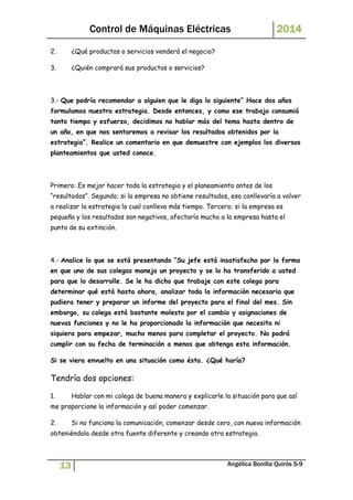 Control de Máquinas Eléctricas 2014 
2. ¿Qué productos o servicios venderá el negocio? 
3. ¿Quién comprará sus productos o servicios? 
3.- Que podría recomendar a alguien que le diga lo siguiente” Hace dos años 
formulamos nuestra estrategia. Desde entonces, y como ese trabajo consumió 
tanto tiempo y esfuerzo, decidimos no hablar más del tema hasta dentro de 
un año, en que nos sentaremos a revisar los resultados obtenidos por la 
estrategia”. Realice un comentario en que demuestre con ejemplos los diversos 
planteamientos que usted conoce. 
Primero: Es mejor hacer toda la estrategia y el planeamiento antes de los 
“resultados”. Segundo; si la empresa no obtiene resultados, eso conllevaría a volver 
a realizar la estrategia lo cual conlleva más tiempo. Tercero; si la empresa es 
pequeña y los resultados son negativos, afectaría mucho a la empresa hasta el 
punto de su extinción. 
4.- Analice lo que se está presentando “Su jefe está insatisfecho por la forma 
en que uno de sus colegas maneja un proyecto y se lo ha transferido a usted 
para que lo desarrolle. Se le ha dicho que trabaje con este colega para 
determinar qué está hasta ahora, analizar toda la información necesaria que 
pudiera tener y preparar un informe del proyecto para el final del mes. Sin 
embargo, su colega está bastante molesto por el cambio y asignaciones de 
nuevas funciones y no le ha proporcionado la información que necesita ni 
siquiera para empezar, mucho menos para completar el proyecto. No podrá 
cumplir con su fecha de terminación a menos que obtenga esta información. 
Si se viera envuelto en una situación como ésta. ¿Qué haría? 
Tendría dos opciones: 
1. Hablar con mi colega de buena manera y explicarle la situación para que así 
me proporcione la información y así poder comenzar. 
2. Si no funciona la comunicación, comenzar desde cero, con nueva información 
obteniéndola desde otra fuente diferente y creando otra estrategia. 
13 Angélica Bonilla Quirós 5-9 
 