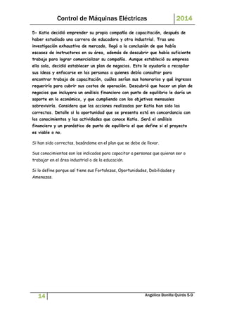Control de Máquinas Eléctricas 2014 
5- Katia decidió emprender su propia compañía de capacitación, después de 
haber estudiado una carrera de educadora y otra industrial. Tras una 
investigación exhaustiva de mercado, llegó a la conclusión de que había 
escasez de instructores en su área, además de descubrir que había suficiente 
trabajo para lograr comercializar su compañía. Aunque estableció su empresa 
ella sola, decidió establecer un plan de negocios. Esto le ayudaría a recopilar 
sus ideas y enfocarse en las personas a quienes debía consultar para 
encontrar trabajo de capacitación, cuáles serían sus honorarios y qué ingresos 
requeriría para cubrir sus costos de operación. Descubrió que hacer un plan de 
negocios que incluyera un análisis financiero con punto de equilibrio le daría un 
soporte en lo económico, y que cumpliendo con los objetivos mensuales 
sobreviviría. Considera que las acciones realizadas por Katia han sido las 
correctas. Detalle si la oportunidad que se presenta está en concordancia con 
los conocimientos y las actividades que conoce Katia. Será el análisis 
financiero y un pronóstico de punto de equilibrio el que define si el proyecto 
es viable o no. 
Si han sido correctas, basándome en el plan que se debe de llevar. 
Sus conocimientos son los indicados para capacitar a personas que quieran ser o 
trabajar en el área industrial o de la educación. 
Si lo define porque así tiene sus Fortalezas, Oportunidades, Debilidades y 
Amenazas. 
14 Angélica Bonilla Quirós 5-9 
