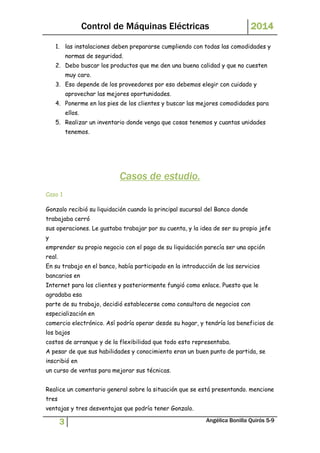 Control de Máquinas Eléctricas 2014 
1. las instalaciones deben prepararse cumpliendo con todas las comodidades y 
normas de seguridad. 
2. Debo buscar los productos que me den una buena calidad y que no cuesten 
muy caro. 
3. Eso depende de los proveedores por eso debemos elegir con cuidado y 
aprovechar las mejores oportunidades. 
4. Ponerme en los pies de los clientes y buscar las mejores comodidades para 
ellos. 
5. Realizar un inventario donde venga que cosas tenemos y cuantas unidades 
tenemos. 
Casos de estudio. 
Caso 1 
Gonzalo recibió su liquidación cuando la principal sucursal del Banco donde 
trabajaba cerró 
sus operaciones. Le gustaba trabajar por su cuenta, y la idea de ser su propio jefe 
y 
emprender su propio negocio con el pago de su liquidación parecía ser una opción 
real. 
En su trabajo en el banco, había participado en la introducción de los servicios 
bancarios en 
Internet para los clientes y posteriormente fungió como enlace. Puesto que le 
agradaba esa 
parte de su trabajo, decidió establecerse como consultora de negocios con 
especialización en 
comercio electrónico. Así podría operar desde su hogar, y tendría los beneficios de 
los bajos 
costos de arranque y de la flexibilidad que todo esto representaba. 
A pesar de que sus habilidades y conocimiento eran un buen punto de partida, se 
inscribió en 
un curso de ventas para mejorar sus técnicas. 
Realice un comentario general sobre la situación que se está presentando. mencione 
tres 
ventajas y tres desventajas que podría tener Gonzalo. 
3 Angélica Bonilla Quirós 5-9 
 