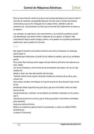 Control de Máquinas Eléctricas 2014 
Esta es una situación común en la que se ven muchas personas y en la que se toma la 
decisión de comenzar una pequeña empresa. En este caso se tienen muy buenas 
condiciones ya que se ha trabajado en un campo similar, además la idea de 
aumentar sus conocimientos va a hace que le sea más fácil administrar su dinero y 
su negocio. 
Las ventajas: su experiencia, sus conocimientos, y su condición económica actual. 
Las desventajas: ese dinero tarde o temprano se va a gastar, el adquirir más 
conocimiento implica menos tiempo y dinero, el no pensar en un posible prestamista 
puede hacer que se quede sin recursos. 
Caso 2 
Roy impartió durante varios años la materia de artes y artesanías; sin embargo, 
quería dejar la 
enseñanza para dedicarse a la práctica de tallado en madera, que era su verdadera 
pasión. 
Pero antes, Roy tenía que estar seguro de que hubiera suficiente mercado para su 
obra. Habló 
con otros artesanos y visitó varias ferias artesanales nacionales a fin de ver qué 
vendían los 
demás y tener una idea más sensible del mercado. 
También realizó varios viajes a diversas tiendas con muestras de su obra, para 
conocer las 
reacciones y sondear estrategias de fijación de precios. Roy descubrió que varios 
de los 
detallistas tenían requisitos muy precisos y que era vital hablar antes con ellos 
acerca de los 
nuevos productos, y obtener correctamente los detalles. Asimismo, se dio cuenta 
que la 
fijación de precios era crucial y que él tenía que producir suficientes cantidades 
para mantener 
bajos sus costos unitarios. 
Realice un comentario general sobre lo presentado, y realice un análisis FODA 
(presente por 
lo menos 12 factores) 
4 Angélica Bonilla Quirós 5-9 
 