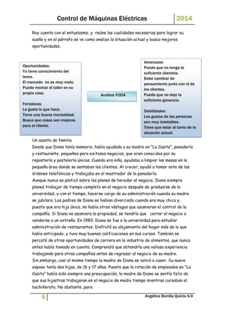 Control de Máquinas Eléctricas 2014 
Roy cuenta con el entusiasmo, y reúne las cualidades necesarias para lograr su 
sueño y en el párrafo se ve como analizo la situación actual y busco mejores 
oportunidades. 
Oportunidades: 
Ya tiene conocimiento del 
tema. 
El mercado no es muy malo. 
Puede montar el taller en su 
propia casa. 
Fortalezas: 
Le gusta lo que hace. 
Tiene una buena mentalidad. 
Busca que cosas son mejores 
para el cliente. 
Caso 3 
Análisis FODA 
Amenazas: 
Puede que no tenga la 
suficiente clientela. 
Debe cambiar de 
pensamiento junto con el de 
los clientes. 
Puede que no deje la 
suficiente ganancia. 
Debilidades: 
Los gustos de las personas 
son muy inestables. 
Tiene que estar al tanto de la 
situación actual. 
Un asunto de familia 
Desde que Diana tenía memoria, había ayudado a su madre en “La Casita”, panadería 
y restaurante, pequeños pero exitosos negocios, que eran conocidos por su 
repostería y pastelería únicas. Cuando era niña, ayudaba a limpiar las mesas en la 
pequeña área donde se sentaban los clientes. Al crecer, ayudó a tomar nota de las 
órdenes telefónicas y trabajaba en el mostrador de la panadería. 
Aunque nunca se platicó sobre los planes de heredar el negocio, Diana siempre 
planeó trabajar de tiempo completo en el negocio después de graduarse de la 
universidad, y con el tiempo, hacerse cargo de su administración cuando su madre 
se jubilara. Los padres de Diana se habían divorciado cuando era muy chica y, 
puesto que era hija única, no había otros vástagos que asumieran el control de la 
compañía. Si Diana no asumiera la propiedad, se tendría que cerrar el negocio o 
venderse a un extraño. En 1989, Diana se fue a la universidad para estudiar 
administración de restaurantes. Disfrutó su alejamiento del hogar más de lo que 
había anticipado, y tuvo muy buenas calificaciones en sus cursos. También se 
percató de otras oportunidades de carrera en la industria de alimentos, que nunca 
antes había tomado en cuenta. Comprendió que obtendría una valiosa experiencia 
trabajando para otras compañías antes de regresar al negocio de su madre. 
Sin embargo, casi al mismo tiempo la madre de Diana se volvió a casar. Su nuevo 
esposo tenía dos hijas, de 16 y 17 años. Puesto que la rotación de empleados en “La 
Casita” había sido siempre una preocupación, la madre de Diana se sentía feliz de 
que sus hijastras trabajaran en el negocio de medio tiempo mientras cursaban el 
bachillerato. No obstante, para 
5 Angélica Bonilla Quirós 5-9 
 