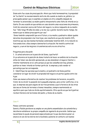 Control de Máquinas Eléctricas 2014 
Diana esto fue causa de preocupación. Ahora que tenía hermanastras, la propiedad 
de “La Casita” no necesariamente sería de ella cuando su madre se jubilara. Le 
preocupaba pensar que si aceptaba un empleo en otra compañía después de 
terminar la universidad, su madre podría interpretarlo como falta de interés en La 
Casita. En una ocasión en que estaba en casa durante unas vacaciones de primavera, 
trató de conversar acerca del futuro del negocio. La única respuesta de su madre 
fue: “Sólo tengo 45 años de edad, y no me voy a jubilar durante mucho tiempo. De 
manera que no debes preocuparte por eso.” 
Diana también comprendió que en el futuro, si su madre y padrastro daban iguales 
derechos de propiedad a las tres hijas, eso resultaría en que ella tendría 33%, 
mientras que sus dos medias hermanas combinadas tendrían 66%. Si la relación no 
funcionaba bien, ellas siempre dominarían la situación. No tendría control del 
negocio, y aun en las mejores circunstancias esto no era atractivo. 
Preguntas para discusión 
1. Si usted estuviera en la posición de Diana, ¿qué haría? 
Si yo estuviera en la posición de diana trataría de hacer un análisis de la situación 
antes de tomar una decisión apresurada, ya sea abandonar el negocio familiar o 
intentar mantenerse en el, esto porque ya que las codueñas son muy jóvenes, 
podrían no tener interés en formar parte de la empresa y solo vender el 
porcentaje que les corresponde. 
2. Identifique las opciones que la madre y el padrastro de Diana podrían 
considerar en lugar de dividir la propiedad del negocio en partes iguales entre las 
hijas. 
Como una manera alternativa de resolver los problemas de herencia, se podría 
tratar de no dividir la posesión de la pequeña empresa, para evitar conflictos, si no 
que, la empresa sea para alguno de las tres personas y que la herencia de las otras 
dos sea en forma de terrenos o bienes inmuebles, siempre manteniendo un 
equilibrio para que todo se divida equitativamente. Otra opción es que las hijastras 
reciban Herencia de los bienes del padre, y Diana de su madre. 
Caso 4 
Planee contratar personal. 
Daniel y Fabián perdieron su empleo en una planta ensambladora de automóviles y 
decidieron establecer su propia compañía de ingeniería de precisión. Sabían que 
necesitaban la ayuda de personal especializado por lo que decidieron poner un 
anuncio en uno de los diarios de la localidad y ponerse en contacto con buenos 
6 Angélica Bonilla Quirós 5-9 
 