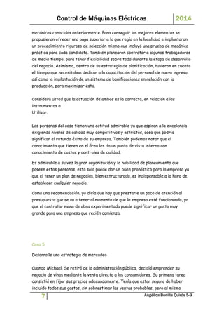 Control de Máquinas Eléctricas 2014 
mecánicos conocidos anteriormente. Para conseguir los mejores elementos se 
propusieron ofrecer una paga superior a la que regía en la localidad e implantaron 
un procedimiento riguroso de selección mismo que incluyó una prueba de mecánica 
práctica para cada candidato. También planearon contratar a algunos trabajadores 
de medio tiempo, para tener flexibilidad sobre todo durante la etapa de desarrollo 
del negocio. Asimismo, dentro de su estrategia de planificación, tuvieron en cuenta 
el tiempo que necesitaban dedicar a la capacitación del personal de nuevo ingreso, 
así como la implantación de un sistema de bonificaciones en relación con la 
producción, para maximizar ésta. 
Considera usted que la actuación de ambos es la correcta, en relación a los 
instrumentos a 
Utilizar. 
Las personas del caso tienen una actitud admirable ya que aspiran a la excelencia 
exigiendo niveles de calidad muy competitivos y estrictos, cosa que podría 
significar el rotundo éxito de su empresa. También podemos notar que el 
conocimiento que tienen en el área les da un punto de vista interno con 
conocimiento de costos y controles de calidad. 
Es admirable a su vez la gran organización y la habilidad de planeamiento que 
poseen estas personas, esto solo puede dar un buen pronóstico para la empresa ya 
que el tener un plan de negocios, bien estructurado, es indispensable a la hora de 
establecer cualquier negocio. 
Como una recomendación, yo diría que hay que prestarle un poco de atención al 
presupuesto que se va a tener al momento de que la empresa esté funcionando, ya 
que el contratar mano de obra experimentada puede significar un gasto muy 
grande para una empresa que recién comienza. 
Caso 5 
Desarrolle una estrategia de mercadeo 
Cuando Michael. Se retiró de la administración pública, decidió emprender su 
negocio de vinos mediante la venta directa a los consumidores. Su primera tarea 
consistió en fijar sus precios adecuadamente. Tenía que estar seguro de haber 
incluido todos sus gastos, sin sobrestimar las ventas probables, pero al mismo 
7 Angélica Bonilla Quirós 5-9 
 