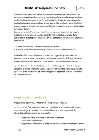 Control de Máquinas Eléctricas 2014 
tiempo estableciendo precios que fueran atractivos para los compradores. Su 
mercado era sensible a los precios, ya que la mayoría de sus clientes potenciales 
sabía cuánto costaban sus vinos. En la misma fecha de apertura de su negocio, 
Michael redactó un comunicado de prensa que envió a los diarios de su localidad; 
además, apoyó lo anterior con publicidad dirigida al mercado objetivo, publicada en 
los mismos diarios. 
Luego puso en práctica algunos incentivos para alentar a sus clientes a que le 
presentaran a sus amigos; pensaba depender del contacto personal y de la 
comunicación directa para obtener la ventaja deseada en este mercado altamente 
competitivo. 
1. ¿Considera oportuna la forma de actuar de Michael? 
2. Además de los medios utilizados ¿cuáles otros le recomendaría usted? 
Michael está actuando de manera acorde a las exigencias y condiciones del 
marcado donde se desarrolla su empresa, siempre innovando de forma tal que se 
presente como un buen vendedor, con ofertas y comodidades competitivas. 
Aparte de los métodos empleados yo le recomendaría que buscara clientes que 
tengan un consumo constante, ya sea pequeños restaurantes o empresas de este 
tipo. Esto como una manera de estabilidad para no depender solo del consumo de 
los clientes actuales. 
Preguntas de autoevaluación 
Preguntas de desarrollo, contestar en forma clara y ordenada. 
1-. “Las cuatros funciones principales de la administración consisten en planear, 
organizar, dirigir y controlar”. A continuación se le brindan algunos de los 
elementos más importantes de la compañía: 
 La empresa tiene ocho años de estar en el mercado. 
 Cuenta con 60 empleados. 
 Sus ganancias sobrepasan la expectativa de los últimos dos años en un 40%. 
8 Angélica Bonilla Quirós 5-9 
 