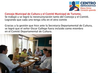 Concejo Municipal de Cultura y el Comité Municipal de Turismo.
Se trabajó y se logró la reestructuración tanto del Concejo y el Comité.
Logrando que cada uno tenga silla en el otro comite
Gracias a la gestión que hice ante la Secretaria Departamental de Cultura,
se logró que el señor Oscar Gallego fuera incluido como miembro
en el Comité Departamental de Cultura.
 