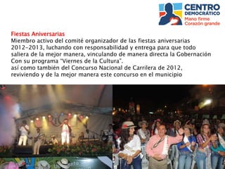 Fiestas Aniversarias
Miembro activo del comité organizador de las fiestas aniversarias
2012-2013, luchando con responsabilidad y entrega para que todo
saliera de la mejor manera, vinculando de manera directa la Gobernación
Con su programa “Viernes de la Cultura”.
así como también del Concurso Nacional de Carrilera de 2012,
reviviendo y de la mejor manera este concurso en el municipio
 