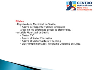Público
• Registraduria Municipal de Sevilla
• Apoyo permanente y desde diferentes
áreas en los diferentes procesos Electorales.
• Alcaldía Municipal de Sevilla
• Gestor TIC
• Apoyo al Sector Educación
• Apoyo al Sector Cultura y Turismo
• Líder (implementador) Programa Gobierno en Línea
 