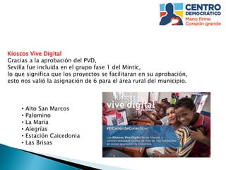 Kioscos Vive Digital
Gracias a la aprobación del PVD,
Sevilla fue incluida en el grupo fase 1 del Mintic,
lo que significa que los proyectos se facilitaran en su aprobación,
esto nos valió la asignación de 6 para el área rural del municipio.
• Alto San Marcos
• Palomino
• La María
• Alegrías
• Estación Caicedonia
• Las Brisas
 