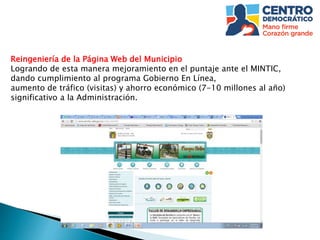 Reingeniería de la Página Web del Municipio
Logrando de esta manera mejoramiento en el puntaje ante el MINTIC,
dando cumplimiento al programa Gobierno En Línea,
aumento de tráfico (visitas) y ahorro económico (7-10 millones al año)
significativo a la Administración.
 