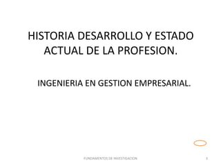 HISTORIA DESARROLLO Y ESTADO
ACTUAL DE LA PROFESION.
FUNDAMENTOS DE INVESTIGACION 3
INGENIERIA EN GESTION EMPRESARIAL.
 