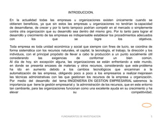 INTRODUCCION.
En la actualidad todas las empresas u organizaciones existen únicamente cuando se
obtienen beneficios, ya que sin estos las empresas u organizaciones no tendrían la capacidad
de desarrollarse, de crecer y por lo tanto tampoco podrían competir en el mercado o simplemente
contra otra organización que su desarrollo sea dentro del mismo giro. Por lo tanto para lograr el
desarrollo y crecimiento de las empresas es indispensable establecer los procedimientos adecuados
con los que se logre los objetivos.
Toda empresa es toda unidad económica y social que siempre con fines de lucro, se coordina de
forma sistemática con los recursos naturales, el capital, la tecnología, el trabajo, la dirección y los
individuos, con el principal propósito de llevar a cabo la producción a un punto socialmente útil
considerando las exigencias de conformar un bien común.
Al día de hoy, sin excepción alguna, las organizaciones se están enfrentando a este mundo,
en donde se presenta encases de materias y otros recursos, considerando que este problema
ha ido en aumento debido a los cambios tecnológicos que encaminan a la
automatización de las empresa, obligando poco a poco a los empresarios a realizar mejorasen
las técnicas administrativas con las que gestionan los recursos de la empresa u organización.
Por medio del desarrollo del tema IINGENIERIA EN GESTION EMPRESARIAL sabremos la
importancia que tiene la gestión empresarial y la administración de los recursos, que en este entorno
tan cambiante, para las organizaciones funcionan como una excelente ayuda en su crecimiento y ha
elevar su competitividad.
FUNDAMENTOS DE INVESTIGACION 5
 