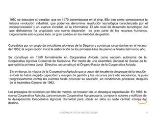 1950 se descubre el transitar, que en 1970 desembocara en el chip. Ello trae como consecuencia la
tercera revolución industrial, que podemos denominar revolución tecnológica caracterizada por el
microprocesador y un avance increíble en la informática. El alto nivel de desarrollo tecnológico del
que disfrutamos ha propiciado una nueva dispersión de gran parte de los recursos humanos.
Lógicamente esto supone todo un gran cambio en los métodos de gestión.
FUNDAMENTOS DE INVESTIGACION 9
Concebida por un grupo de avicultores pioneros de la Segarra y comarcas circundantes en el verano
del 1958, la organización inició la elaboración de los primeros kilos de pienso a finales del mismo año.
Se constituyó en 1959 formalmente en Cooperativa Avícola como sección autónoma de la
Cooperativa Agrícola Comarcal de Guissona. Por medio de una Asamblea General de Socios de la
que salió la primera Junta Directiva, se constituyó el Órgano Rector de la Cooperativa Avícola
Sin embargo, la miopía de la Cooperativa Agrícola que a pesar del excelente despegue de la sección
avícola le había negado capacidad y margen de gestión y los recursos para ello necesarios, la puso
progresivamente contra las cuerdas hasta provocar su secesión, en condiciones precarias, después
de la Asamblea General de 1962.
Los presagios de extinción por falta de medios, se trocaron en un despegue espectacular. En 1985, la
nueva Cooperativa Avícola, para entonces Cooperativa Agropecuaria, compraría solares y edificios de
la desaparecida Cooperativa Agrícola Comarcal para ubicar en ellos su sede central; ironías del
destino.
 