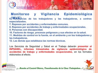 Monitoreo y Vigilancia Epidemiológica
(MVE)6. Referencias de los trabajadores y las trabajadoras, a centros
especializados.
7. Reposos por accidentes y enfermedades comunes.
8. Reposos por accidentes de trabajo y enfermedades ocupacionales.
9. Personas con discapacidad.
10. Factores de riesgo, procesos peligrosos y sus efectos en la salud.
11. Medidas de control en la fuente, en el ambiente y en los trabajadores y
las trabajadoras.
12. Las demás que establezca las normas técnicas.
Los Servicios de Seguridad y Salud en el Trabajo deberán presentar al
INPSASEL, informes trimestrales de vigilancia epidemiológica de
accidentes de trabajo y enfermedades ocupacionales, en los formatos
elaborados al efecto.
¡…Rumbo al Control Obrero, Transformador de la Clase Trabajadora…!¡…Rumbo al Control Obrero, Transformador de la Clase Trabajadora…!
 