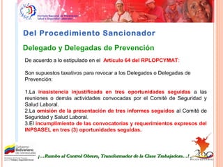 Del Procedimiento Sancionador
De acuerdo a lo estipulado en el Artículo 64 del RPLOPCYMAT:
Son supuestos taxativos para revocar a los Delegados o Delegadas de
Prevención:
1.La inasistencia injustificada en tres oportunidades seguidas a las
reuniones o demás actividades convocadas por el Comité de Seguridad y
Salud Laboral.
2.La omisión de la presentación de tres informes seguidos al Comité de
Seguridad y Salud Laboral.
3.El incumplimiento de las convocatorias y requerimientos expresos del
INPSASEL en tres (3) oportunidades seguidas.
¡…Rumbo al Control Obrero, Transformador de la Clase Trabajadora…!¡…Rumbo al Control Obrero, Transformador de la Clase Trabajadora…!
Delegado y Delegadas de Prevención
 