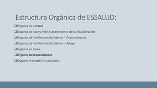 Estructura Orgánica de ESSALUD:
Órganos de Control
Órganos de Apoyo y de Asesoramiento de la Alta Dirección
Órganos de Administración interna – Asesoramiento
Órganos de Administración interna – Apoyo
Órganos en Línea
Órganos Desconcentrados
Órganos Prestadores Nacionales
 