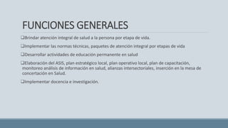 FUNCIONES GENERALES
Brindar atención integral de salud a la persona por etapa de vida.
Implementar las normas técnicas, paquetes de atención integral por etapas de vida
Desarrollar actividades de educación permanente en salud
Elaboración del ASIS, plan estratégico local, plan operativo local, plan de capacitación,
monitoreo análisis de información en salud, alianzas intersectoriales, inserción en la mesa de
concertación en Salud.
Implementar docencia e investigación.
 