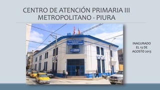 CENTRO DE ATENCIÓN PRIMARIA III
METROPOLITANO - PIURA
INAGURADO
EL 13 DE
AGOSTO 2013
 