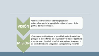 VISIÓN
•Ser una institución que lidere el proceso de
universalización de la seguridad social en el marco de la
política de inclusión social.
MISIÓN
•Somos una institución de la seguridad social de salud que
persigue el bienestar de los asegurados y el acceso oportuno
a prestaciones de salud, económicas y sociales, integrales y
de calidad mediante una gestión transparente y eficiente.
 