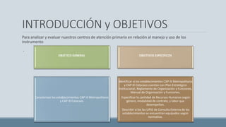INTRODUCCIÓN y OBJETIVOS
Para analizar y evaluar nuestros centros de atención primaria en relación al manejo y uso de los
instrumento
.
OBJETICO GENERAL OBJETIVOS ESPECIFICOS
Caracterizar los establecimientos CAP III Metropolitano
y CAP III Catacaos
Identificar si los establecimientos CAP III Metropolitano
y CAP III Catacaos cuentan con Plan Estratégico
Institucional, Reglamento de Organización y Funciones,
Manual de Organización y Funciones.
Especificar la cantidad de Recursos Humanos según
género, modalidad de contrato, y labor que
desempeñan.
Describir si los las UPSS de Consulta Externa de los
establecimientos se encuentran equipados según
normativa.
 