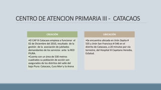 CENTRO DE ATENCION PRIMARIA III - CATACAOS
CREACIÓN
•El CAP III Catacaos empieza a funcionar el
02 de Diciembre del 2010, resultado de la
gestión de la asociación de jubilados
demandantes de los servicios ante la RED
PIURA.
•Cuenta con un área de 530 metros
cuadrados su población de acción son
asegurados de los distritos del valle del
bajo Piura: Catacaos, Cura Morí y la Arena
UBICACIÓN
•Se encuentra ubicada en Jirón Zepita #
535 y Jirón San Francisco # 546 en el
distrito de Catacaos, a 20 minutos por vía
terrestre, del Hospital III Cayetano Heredia,
EsSalud.
 