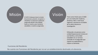 Funciones del Residente
No cuenta con Funciones del Residente por no ser un establecimiento destinado a la docencia.
El CAP III Catacaos tiene la misión
de promover, prevenir, recuperar y
rehabilitar la salud de la población
asegurada desde la fecundidad
hasta su muerte, para mantener
saludables a nuestros asegurados
Misión Tiene como Visión para el 2020
ser una institución moderna,
dinámica, líder a nivel local,
regional y nacional en el ámbito
de la salud, docencia e
investigación.
Enfocando a la persona como
unidad biopsicosocial inmersa en
una familia y comunidad
saludable con un servicio
centrado en el asegurado que
supone sus expectativas y
mejore su bienestar.
Visión
 