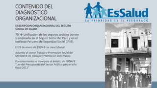 CONTENIDO DEL
DIAGNOSTICO
ORGANIZACIONAL
DESCRIPCION ORGANIZACIONAL DEL SEGURO
SOCIAL DE SALUD
70´ Unificación de los seguros sociales obrero
y empleado en el Seguro Social del Perú y en el
Instituto Peruano de Seguridad Social (IPSS).
El 29 de enero de 1999 se crea EsSalud
Adscrito al sector Trabajo y Promoción Social del
Ministerio de Trabajo y Promoción del Empleo
Posteriormente se incorpora al ámbito de FONAFE
“Ley del Presupuesto del Sector Público para el año
fiscal 2011”
 