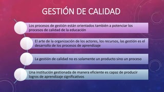 GESTIÓN DE CALIDAD
Los procesos de gestión están orientados también a potenciar los
procesos de calidad de la educación
El arte de la organización de los actores, los recursos, las gestión es el
desarrollo de los procesos de aprendizaje
La gestión de calidad no es solamente un producto sino un proceso
Una institución gestionada de manera eficiente es capaz de producir
logros de aprendizaje significativos
 
